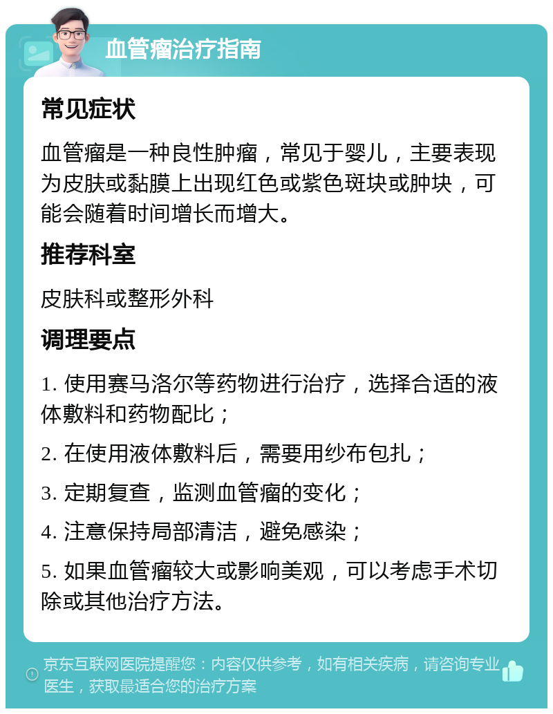 血管瘤治疗指南 常见症状 血管瘤是一种良性肿瘤，常见于婴儿，主要表现为皮肤或黏膜上出现红色或紫色斑块或肿块，可能会随着时间增长而增大。 推荐科室 皮肤科或整形外科 调理要点 1. 使用赛马洛尔等药物进行治疗，选择合适的液体敷料和药物配比； 2. 在使用液体敷料后，需要用纱布包扎； 3. 定期复查，监测血管瘤的变化； 4. 注意保持局部清洁，避免感染； 5. 如果血管瘤较大或影响美观，可以考虑手术切除或其他治疗方法。