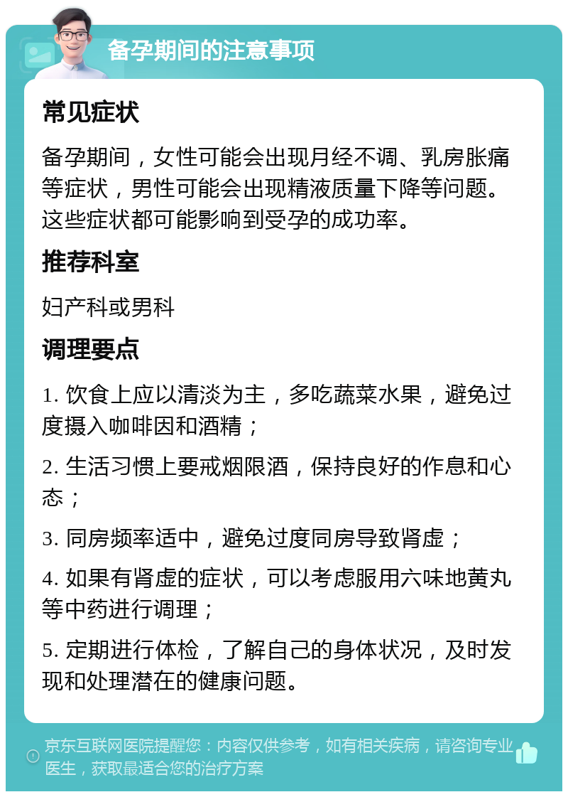 备孕期间的注意事项 常见症状 备孕期间，女性可能会出现月经不调、乳房胀痛等症状，男性可能会出现精液质量下降等问题。这些症状都可能影响到受孕的成功率。 推荐科室 妇产科或男科 调理要点 1. 饮食上应以清淡为主，多吃蔬菜水果，避免过度摄入咖啡因和酒精； 2. 生活习惯上要戒烟限酒，保持良好的作息和心态； 3. 同房频率适中，避免过度同房导致肾虚； 4. 如果有肾虚的症状，可以考虑服用六味地黄丸等中药进行调理； 5. 定期进行体检，了解自己的身体状况，及时发现和处理潜在的健康问题。