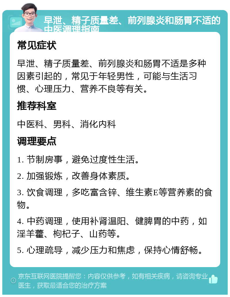 早泄、精子质量差、前列腺炎和肠胃不适的中医调理指南 常见症状 早泄、精子质量差、前列腺炎和肠胃不适是多种因素引起的，常见于年轻男性，可能与生活习惯、心理压力、营养不良等有关。 推荐科室 中医科、男科、消化内科 调理要点 1. 节制房事，避免过度性生活。 2. 加强锻炼，改善身体素质。 3. 饮食调理，多吃富含锌、维生素E等营养素的食物。 4. 中药调理，使用补肾温阳、健脾胃的中药，如淫羊藿、枸杞子、山药等。 5. 心理疏导，减少压力和焦虑，保持心情舒畅。