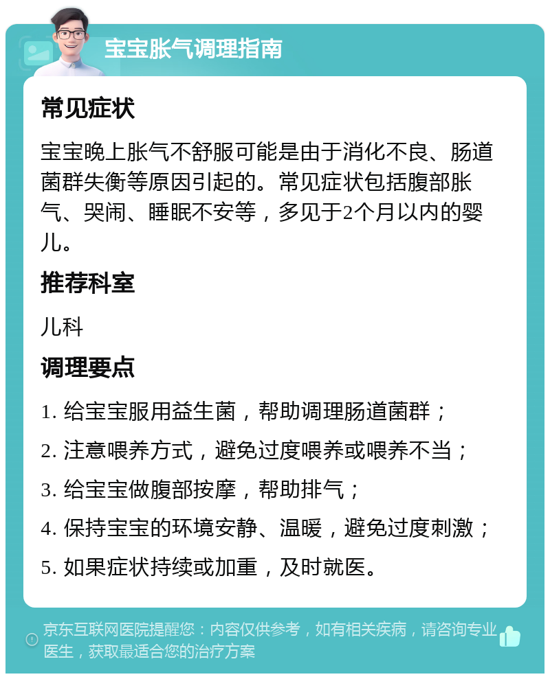 宝宝胀气调理指南 常见症状 宝宝晚上胀气不舒服可能是由于消化不良、肠道菌群失衡等原因引起的。常见症状包括腹部胀气、哭闹、睡眠不安等，多见于2个月以内的婴儿。 推荐科室 儿科 调理要点 1. 给宝宝服用益生菌，帮助调理肠道菌群； 2. 注意喂养方式，避免过度喂养或喂养不当； 3. 给宝宝做腹部按摩，帮助排气； 4. 保持宝宝的环境安静、温暖，避免过度刺激； 5. 如果症状持续或加重，及时就医。