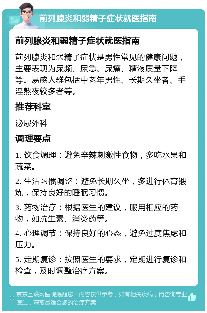 前列腺炎和弱精子症状就医指南 前列腺炎和弱精子症状就医指南 前列腺炎和弱精子症状是男性常见的健康问题，主要表现为尿频、尿急、尿痛、精液质量下降等。易感人群包括中老年男性、长期久坐者、手淫熬夜较多者等。 推荐科室 泌尿外科 调理要点 1. 饮食调理：避免辛辣刺激性食物，多吃水果和蔬菜。 2. 生活习惯调整：避免长期久坐，多进行体育锻炼，保持良好的睡眠习惯。 3. 药物治疗：根据医生的建议，服用相应的药物，如抗生素、消炎药等。 4. 心理调节：保持良好的心态，避免过度焦虑和压力。 5. 定期复诊：按照医生的要求，定期进行复诊和检查，及时调整治疗方案。