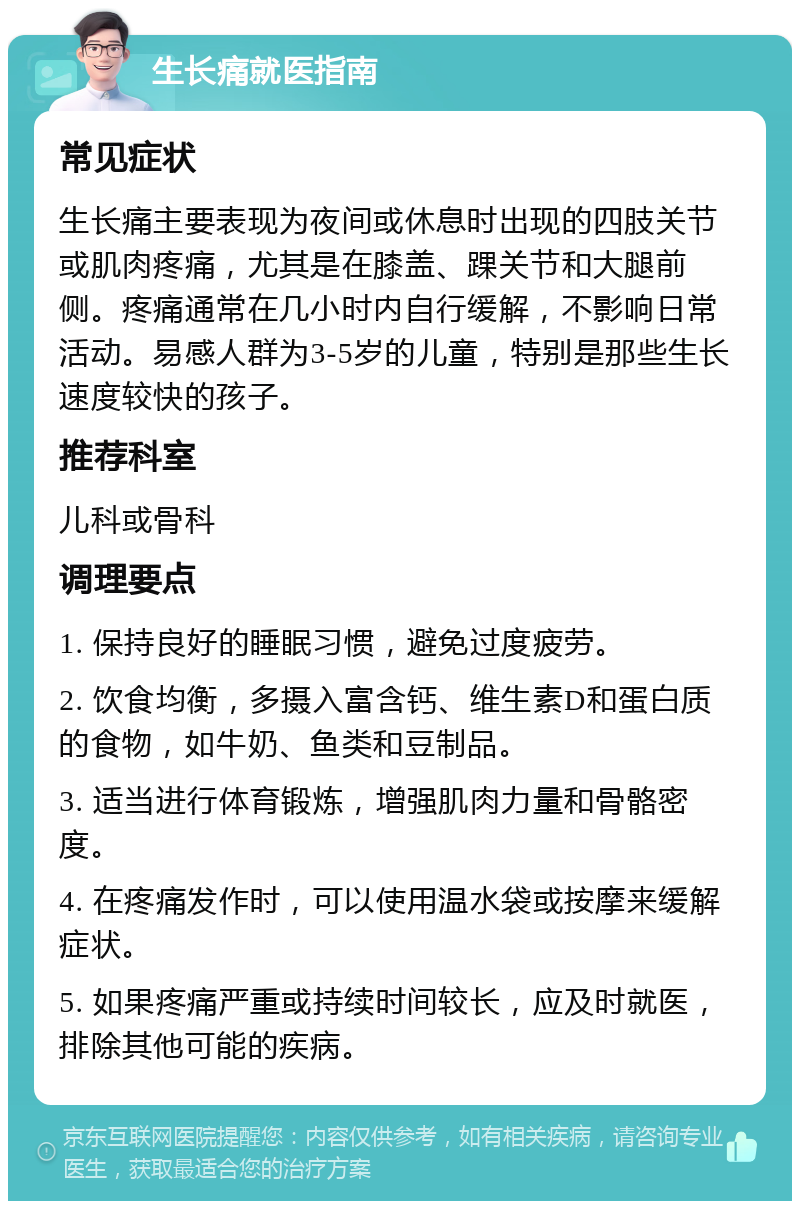 生长痛就医指南 常见症状 生长痛主要表现为夜间或休息时出现的四肢关节或肌肉疼痛，尤其是在膝盖、踝关节和大腿前侧。疼痛通常在几小时内自行缓解，不影响日常活动。易感人群为3-5岁的儿童，特别是那些生长速度较快的孩子。 推荐科室 儿科或骨科 调理要点 1. 保持良好的睡眠习惯，避免过度疲劳。 2. 饮食均衡，多摄入富含钙、维生素D和蛋白质的食物，如牛奶、鱼类和豆制品。 3. 适当进行体育锻炼，增强肌肉力量和骨骼密度。 4. 在疼痛发作时，可以使用温水袋或按摩来缓解症状。 5. 如果疼痛严重或持续时间较长，应及时就医，排除其他可能的疾病。