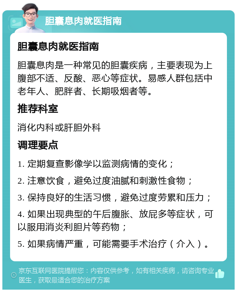 胆囊息肉就医指南 胆囊息肉就医指南 胆囊息肉是一种常见的胆囊疾病，主要表现为上腹部不适、反酸、恶心等症状。易感人群包括中老年人、肥胖者、长期吸烟者等。 推荐科室 消化内科或肝胆外科 调理要点 1. 定期复查影像学以监测病情的变化； 2. 注意饮食，避免过度油腻和刺激性食物； 3. 保持良好的生活习惯，避免过度劳累和压力； 4. 如果出现典型的午后腹胀、放屁多等症状，可以服用消炎利胆片等药物； 5. 如果病情严重，可能需要手术治疗（介入）。