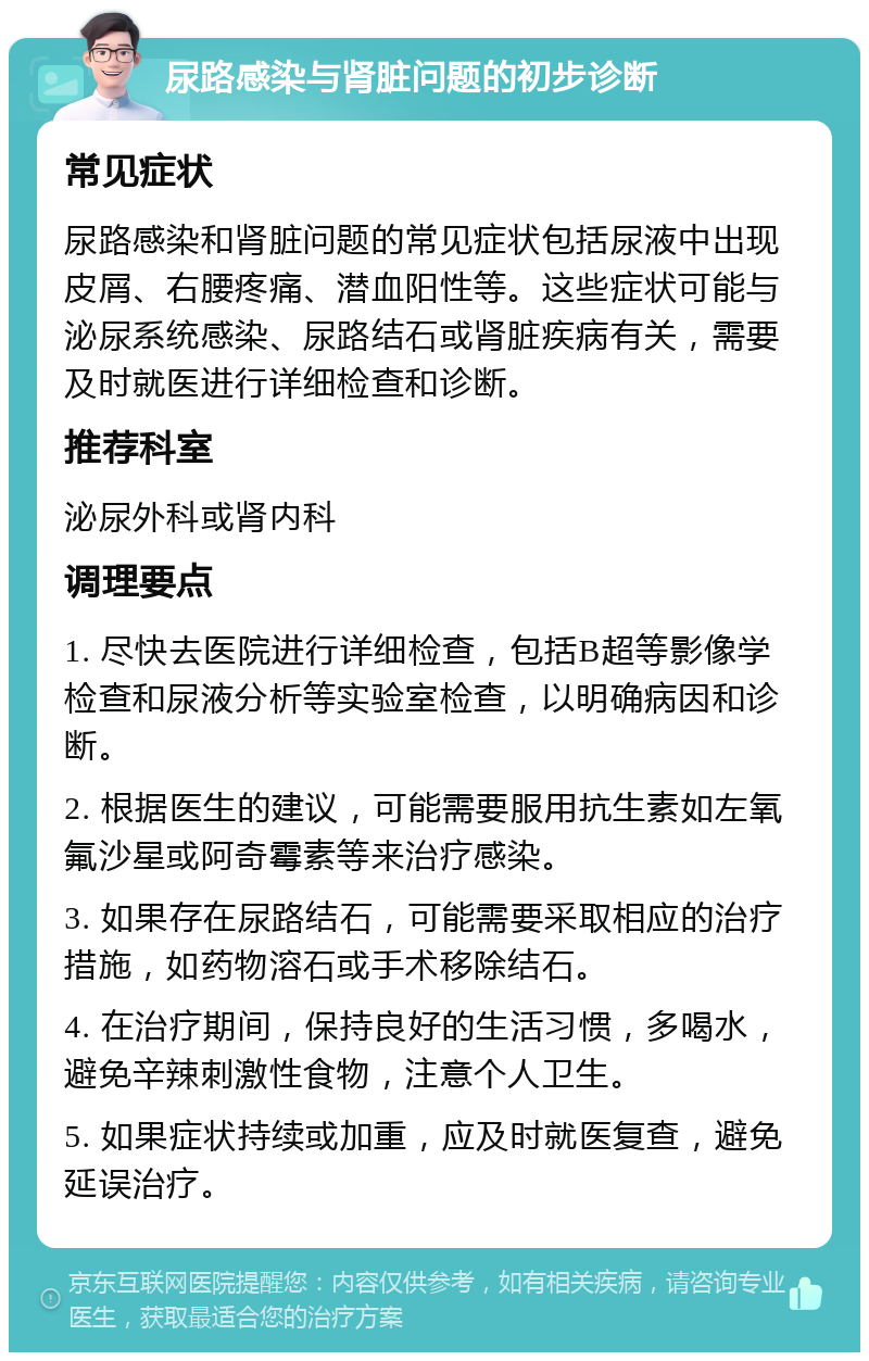 尿路感染与肾脏问题的初步诊断 常见症状 尿路感染和肾脏问题的常见症状包括尿液中出现皮屑、右腰疼痛、潜血阳性等。这些症状可能与泌尿系统感染、尿路结石或肾脏疾病有关，需要及时就医进行详细检查和诊断。 推荐科室 泌尿外科或肾内科 调理要点 1. 尽快去医院进行详细检查，包括B超等影像学检查和尿液分析等实验室检查，以明确病因和诊断。 2. 根据医生的建议，可能需要服用抗生素如左氧氟沙星或阿奇霉素等来治疗感染。 3. 如果存在尿路结石，可能需要采取相应的治疗措施，如药物溶石或手术移除结石。 4. 在治疗期间，保持良好的生活习惯，多喝水，避免辛辣刺激性食物，注意个人卫生。 5. 如果症状持续或加重，应及时就医复查，避免延误治疗。