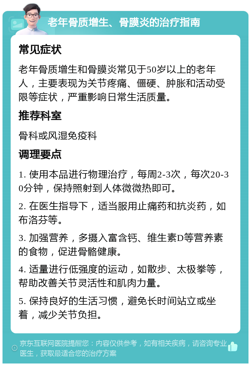 老年骨质增生、骨膜炎的治疗指南 常见症状 老年骨质增生和骨膜炎常见于50岁以上的老年人，主要表现为关节疼痛、僵硬、肿胀和活动受限等症状，严重影响日常生活质量。 推荐科室 骨科或风湿免疫科 调理要点 1. 使用本品进行物理治疗，每周2-3次，每次20-30分钟，保持照射到人体微微热即可。 2. 在医生指导下，适当服用止痛药和抗炎药，如布洛芬等。 3. 加强营养，多摄入富含钙、维生素D等营养素的食物，促进骨骼健康。 4. 适量进行低强度的运动，如散步、太极拳等，帮助改善关节灵活性和肌肉力量。 5. 保持良好的生活习惯，避免长时间站立或坐着，减少关节负担。