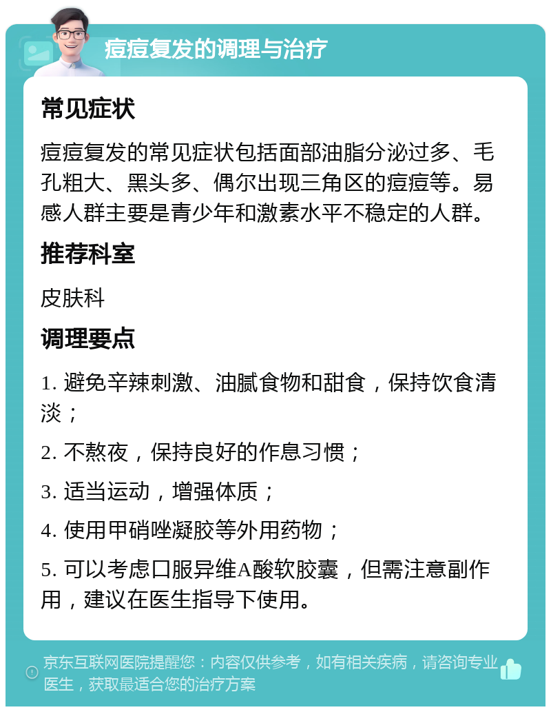 痘痘复发的调理与治疗 常见症状 痘痘复发的常见症状包括面部油脂分泌过多、毛孔粗大、黑头多、偶尔出现三角区的痘痘等。易感人群主要是青少年和激素水平不稳定的人群。 推荐科室 皮肤科 调理要点 1. 避免辛辣刺激、油腻食物和甜食，保持饮食清淡； 2. 不熬夜，保持良好的作息习惯； 3. 适当运动，增强体质； 4. 使用甲硝唑凝胶等外用药物； 5. 可以考虑口服异维A酸软胶囊，但需注意副作用，建议在医生指导下使用。