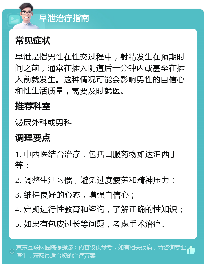 早泄治疗指南 常见症状 早泄是指男性在性交过程中，射精发生在预期时间之前，通常在插入阴道后一分钟内或甚至在插入前就发生。这种情况可能会影响男性的自信心和性生活质量，需要及时就医。 推荐科室 泌尿外科或男科 调理要点 1. 中西医结合治疗，包括口服药物如达泊西丁等； 2. 调整生活习惯，避免过度疲劳和精神压力； 3. 维持良好的心态，增强自信心； 4. 定期进行性教育和咨询，了解正确的性知识； 5. 如果有包皮过长等问题，考虑手术治疗。