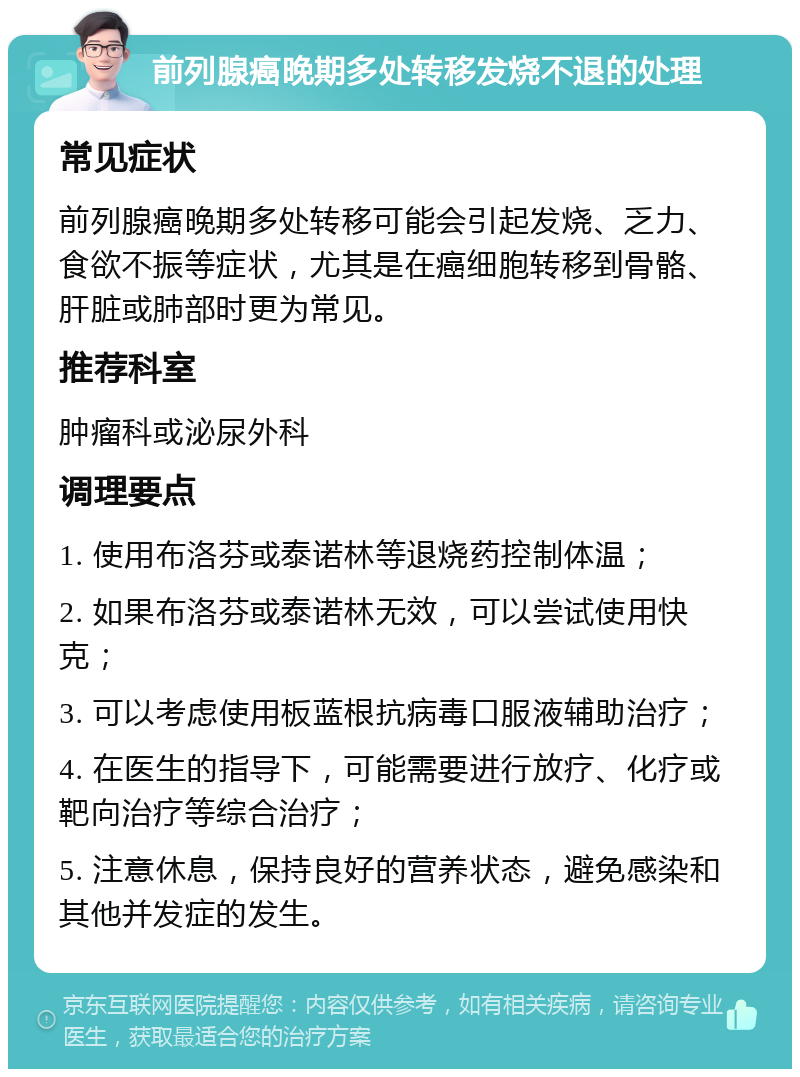 前列腺癌晚期多处转移发烧不退的处理 常见症状 前列腺癌晚期多处转移可能会引起发烧、乏力、食欲不振等症状，尤其是在癌细胞转移到骨骼、肝脏或肺部时更为常见。 推荐科室 肿瘤科或泌尿外科 调理要点 1. 使用布洛芬或泰诺林等退烧药控制体温； 2. 如果布洛芬或泰诺林无效，可以尝试使用快克； 3. 可以考虑使用板蓝根抗病毒口服液辅助治疗； 4. 在医生的指导下，可能需要进行放疗、化疗或靶向治疗等综合治疗； 5. 注意休息，保持良好的营养状态，避免感染和其他并发症的发生。