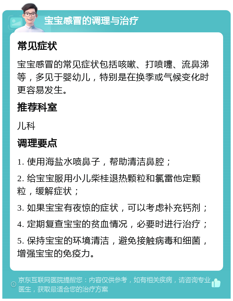 宝宝感冒的调理与治疗 常见症状 宝宝感冒的常见症状包括咳嗽、打喷嚏、流鼻涕等，多见于婴幼儿，特别是在换季或气候变化时更容易发生。 推荐科室 儿科 调理要点 1. 使用海盐水喷鼻子，帮助清洁鼻腔； 2. 给宝宝服用小儿柴桂退热颗粒和氯雷他定颗粒，缓解症状； 3. 如果宝宝有夜惊的症状，可以考虑补充钙剂； 4. 定期复查宝宝的贫血情况，必要时进行治疗； 5. 保持宝宝的环境清洁，避免接触病毒和细菌，增强宝宝的免疫力。