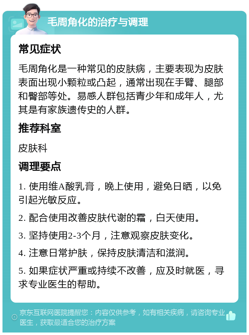 毛周角化的治疗与调理 常见症状 毛周角化是一种常见的皮肤病，主要表现为皮肤表面出现小颗粒或凸起，通常出现在手臂、腿部和臀部等处。易感人群包括青少年和成年人，尤其是有家族遗传史的人群。 推荐科室 皮肤科 调理要点 1. 使用维A酸乳膏，晚上使用，避免日晒，以免引起光敏反应。 2. 配合使用改善皮肤代谢的霜，白天使用。 3. 坚持使用2-3个月，注意观察皮肤变化。 4. 注意日常护肤，保持皮肤清洁和滋润。 5. 如果症状严重或持续不改善，应及时就医，寻求专业医生的帮助。