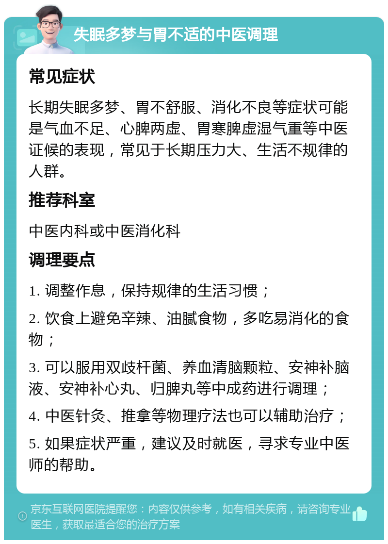 失眠多梦与胃不适的中医调理 常见症状 长期失眠多梦、胃不舒服、消化不良等症状可能是气血不足、心脾两虚、胃寒脾虚湿气重等中医证候的表现，常见于长期压力大、生活不规律的人群。 推荐科室 中医内科或中医消化科 调理要点 1. 调整作息，保持规律的生活习惯； 2. 饮食上避免辛辣、油腻食物，多吃易消化的食物； 3. 可以服用双歧杆菌、养血清脑颗粒、安神补脑液、安神补心丸、归脾丸等中成药进行调理； 4. 中医针灸、推拿等物理疗法也可以辅助治疗； 5. 如果症状严重，建议及时就医，寻求专业中医师的帮助。