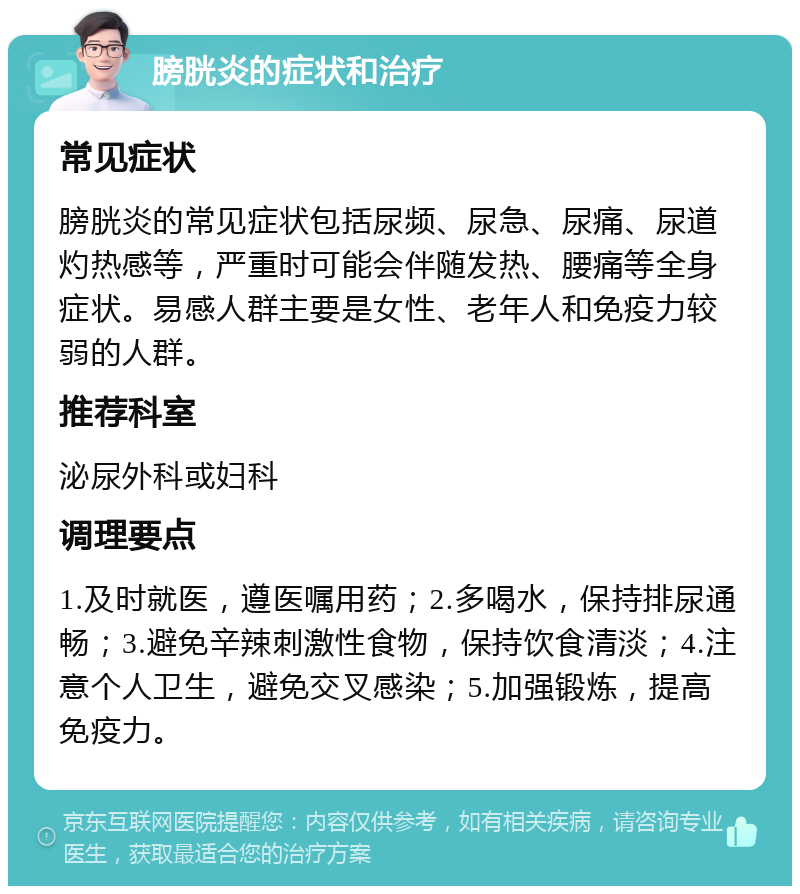 膀胱炎的症状和治疗 常见症状 膀胱炎的常见症状包括尿频、尿急、尿痛、尿道灼热感等，严重时可能会伴随发热、腰痛等全身症状。易感人群主要是女性、老年人和免疫力较弱的人群。 推荐科室 泌尿外科或妇科 调理要点 1.及时就医，遵医嘱用药；2.多喝水，保持排尿通畅；3.避免辛辣刺激性食物，保持饮食清淡；4.注意个人卫生，避免交叉感染；5.加强锻炼，提高免疫力。