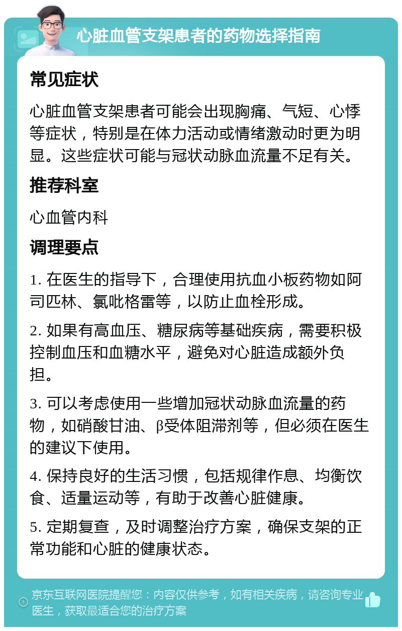 心脏血管支架患者的药物选择指南 常见症状 心脏血管支架患者可能会出现胸痛、气短、心悸等症状，特别是在体力活动或情绪激动时更为明显。这些症状可能与冠状动脉血流量不足有关。 推荐科室 心血管内科 调理要点 1. 在医生的指导下，合理使用抗血小板药物如阿司匹林、氯吡格雷等，以防止血栓形成。 2. 如果有高血压、糖尿病等基础疾病，需要积极控制血压和血糖水平，避免对心脏造成额外负担。 3. 可以考虑使用一些增加冠状动脉血流量的药物，如硝酸甘油、β受体阻滞剂等，但必须在医生的建议下使用。 4. 保持良好的生活习惯，包括规律作息、均衡饮食、适量运动等，有助于改善心脏健康。 5. 定期复查，及时调整治疗方案，确保支架的正常功能和心脏的健康状态。