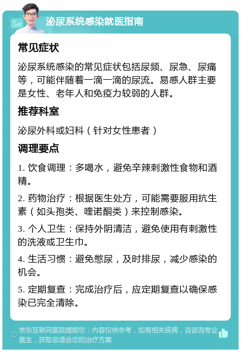 泌尿系统感染就医指南 常见症状 泌尿系统感染的常见症状包括尿频、尿急、尿痛等，可能伴随着一滴一滴的尿流。易感人群主要是女性、老年人和免疫力较弱的人群。 推荐科室 泌尿外科或妇科（针对女性患者） 调理要点 1. 饮食调理：多喝水，避免辛辣刺激性食物和酒精。 2. 药物治疗：根据医生处方，可能需要服用抗生素（如头孢类、喹诺酮类）来控制感染。 3. 个人卫生：保持外阴清洁，避免使用有刺激性的洗液或卫生巾。 4. 生活习惯：避免憋尿，及时排尿，减少感染的机会。 5. 定期复查：完成治疗后，应定期复查以确保感染已完全清除。