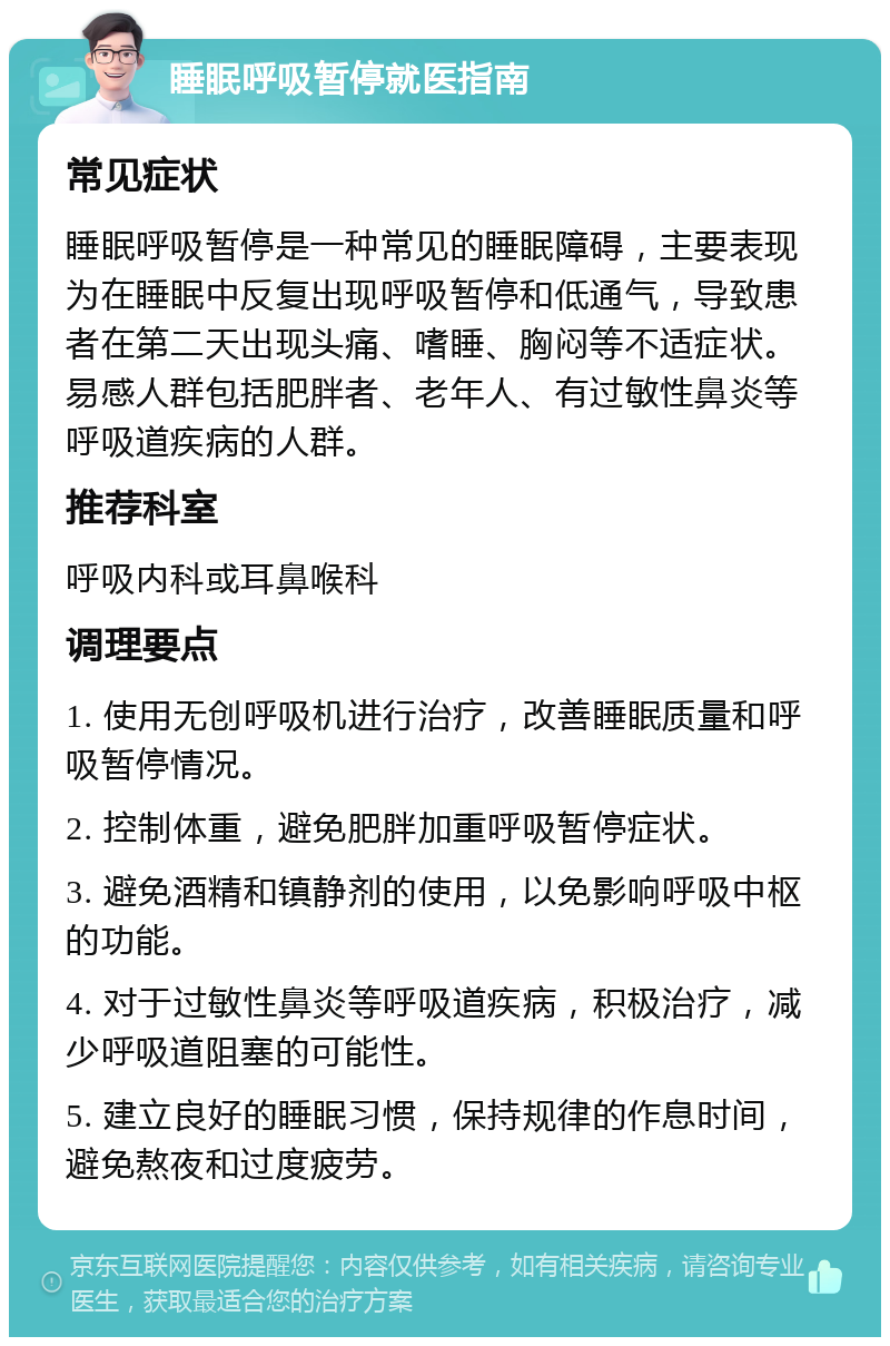 睡眠呼吸暂停就医指南 常见症状 睡眠呼吸暂停是一种常见的睡眠障碍，主要表现为在睡眠中反复出现呼吸暂停和低通气，导致患者在第二天出现头痛、嗜睡、胸闷等不适症状。易感人群包括肥胖者、老年人、有过敏性鼻炎等呼吸道疾病的人群。 推荐科室 呼吸内科或耳鼻喉科 调理要点 1. 使用无创呼吸机进行治疗，改善睡眠质量和呼吸暂停情况。 2. 控制体重，避免肥胖加重呼吸暂停症状。 3. 避免酒精和镇静剂的使用，以免影响呼吸中枢的功能。 4. 对于过敏性鼻炎等呼吸道疾病，积极治疗，减少呼吸道阻塞的可能性。 5. 建立良好的睡眠习惯，保持规律的作息时间，避免熬夜和过度疲劳。