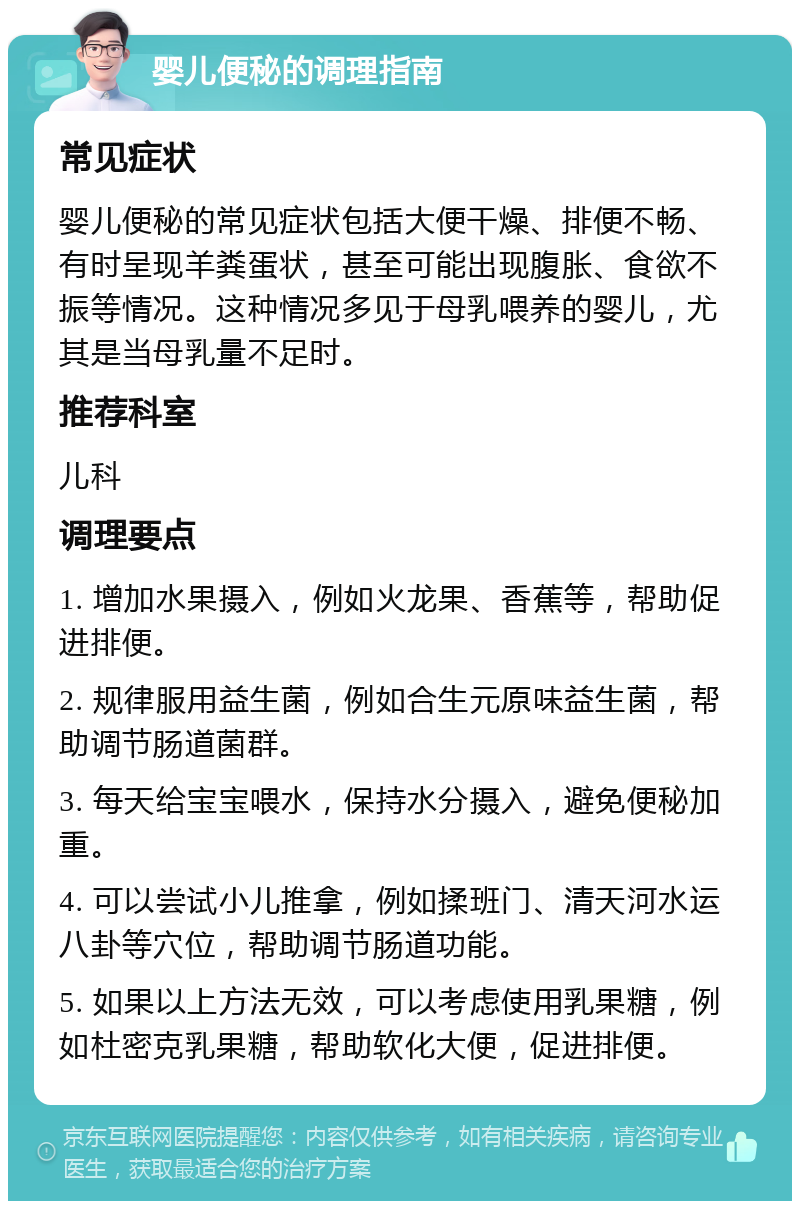 婴儿便秘的调理指南 常见症状 婴儿便秘的常见症状包括大便干燥、排便不畅、有时呈现羊粪蛋状，甚至可能出现腹胀、食欲不振等情况。这种情况多见于母乳喂养的婴儿，尤其是当母乳量不足时。 推荐科室 儿科 调理要点 1. 增加水果摄入，例如火龙果、香蕉等，帮助促进排便。 2. 规律服用益生菌，例如合生元原味益生菌，帮助调节肠道菌群。 3. 每天给宝宝喂水，保持水分摄入，避免便秘加重。 4. 可以尝试小儿推拿，例如揉班门、清天河水运八卦等穴位，帮助调节肠道功能。 5. 如果以上方法无效，可以考虑使用乳果糖，例如杜密克乳果糖，帮助软化大便，促进排便。