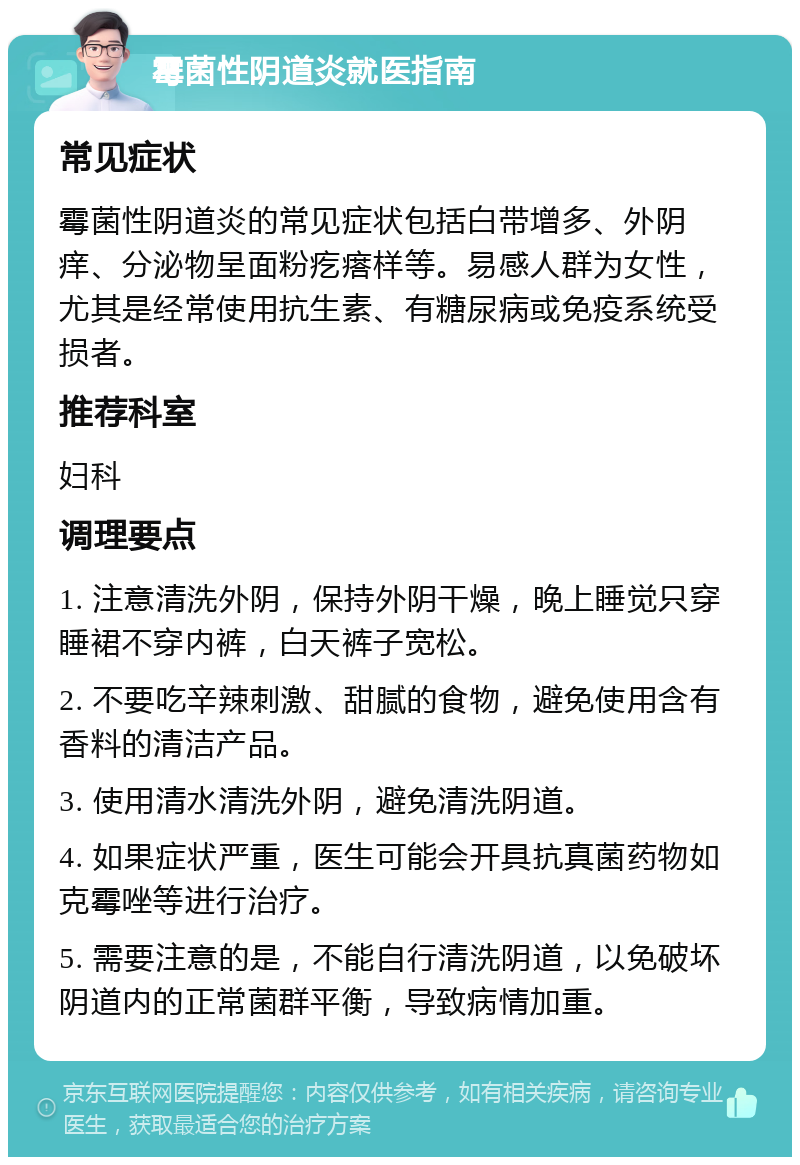 霉菌性阴道炎就医指南 常见症状 霉菌性阴道炎的常见症状包括白带增多、外阴痒、分泌物呈面粉疙瘩样等。易感人群为女性，尤其是经常使用抗生素、有糖尿病或免疫系统受损者。 推荐科室 妇科 调理要点 1. 注意清洗外阴，保持外阴干燥，晚上睡觉只穿睡裙不穿内裤，白天裤子宽松。 2. 不要吃辛辣刺激、甜腻的食物，避免使用含有香料的清洁产品。 3. 使用清水清洗外阴，避免清洗阴道。 4. 如果症状严重，医生可能会开具抗真菌药物如克霉唑等进行治疗。 5. 需要注意的是，不能自行清洗阴道，以免破坏阴道内的正常菌群平衡，导致病情加重。