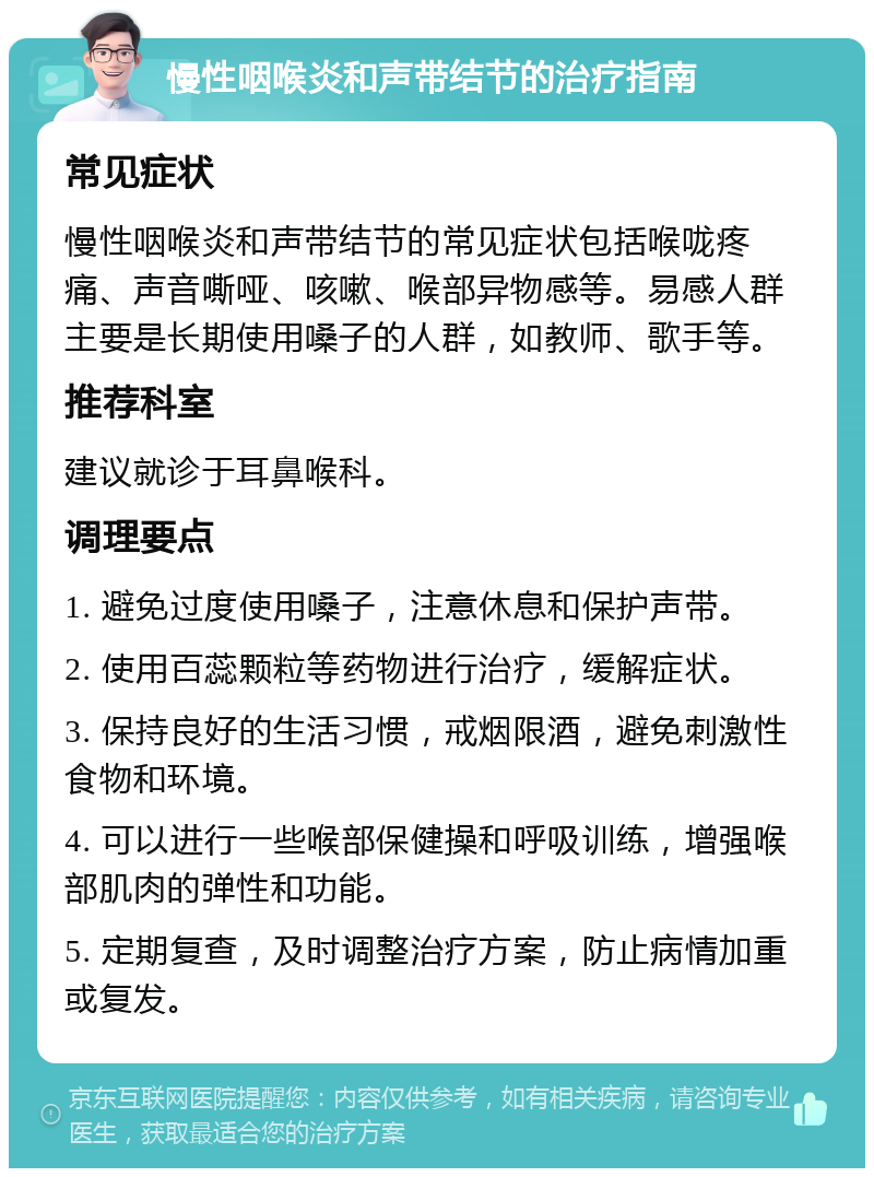 慢性咽喉炎和声带结节的治疗指南 常见症状 慢性咽喉炎和声带结节的常见症状包括喉咙疼痛、声音嘶哑、咳嗽、喉部异物感等。易感人群主要是长期使用嗓子的人群，如教师、歌手等。 推荐科室 建议就诊于耳鼻喉科。 调理要点 1. 避免过度使用嗓子，注意休息和保护声带。 2. 使用百蕊颗粒等药物进行治疗，缓解症状。 3. 保持良好的生活习惯，戒烟限酒，避免刺激性食物和环境。 4. 可以进行一些喉部保健操和呼吸训练，增强喉部肌肉的弹性和功能。 5. 定期复查，及时调整治疗方案，防止病情加重或复发。