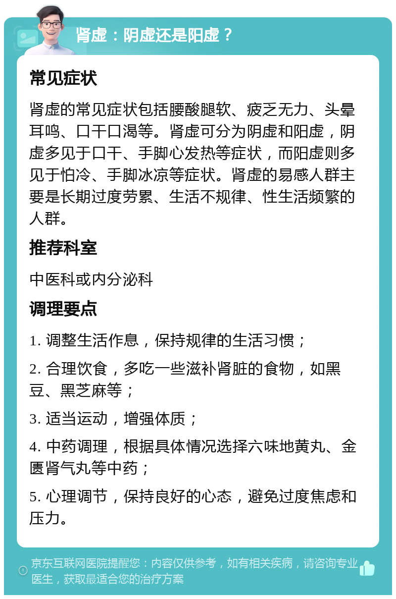 肾虚：阴虚还是阳虚？ 常见症状 肾虚的常见症状包括腰酸腿软、疲乏无力、头晕耳鸣、口干口渴等。肾虚可分为阴虚和阳虚，阴虚多见于口干、手脚心发热等症状，而阳虚则多见于怕冷、手脚冰凉等症状。肾虚的易感人群主要是长期过度劳累、生活不规律、性生活频繁的人群。 推荐科室 中医科或内分泌科 调理要点 1. 调整生活作息，保持规律的生活习惯； 2. 合理饮食，多吃一些滋补肾脏的食物，如黑豆、黑芝麻等； 3. 适当运动，增强体质； 4. 中药调理，根据具体情况选择六味地黄丸、金匮肾气丸等中药； 5. 心理调节，保持良好的心态，避免过度焦虑和压力。