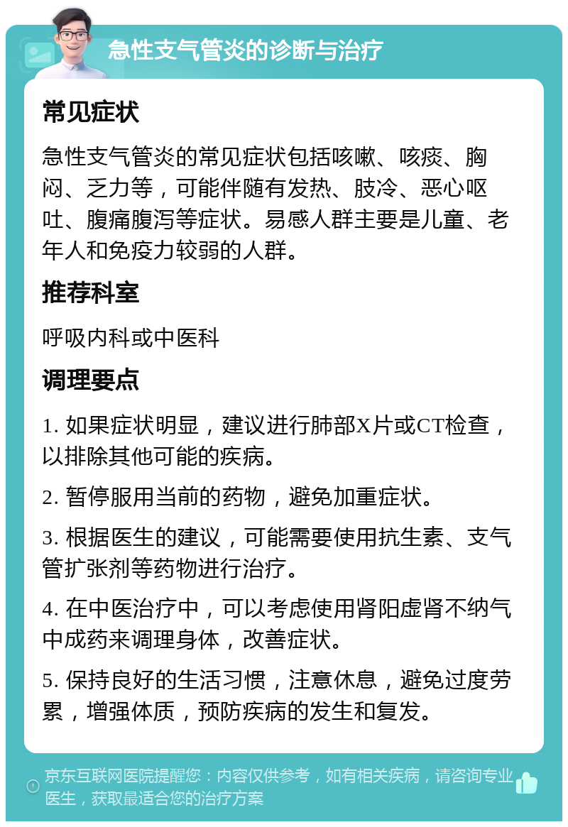 急性支气管炎的诊断与治疗 常见症状 急性支气管炎的常见症状包括咳嗽、咳痰、胸闷、乏力等，可能伴随有发热、肢冷、恶心呕吐、腹痛腹泻等症状。易感人群主要是儿童、老年人和免疫力较弱的人群。 推荐科室 呼吸内科或中医科 调理要点 1. 如果症状明显，建议进行肺部X片或CT检查，以排除其他可能的疾病。 2. 暂停服用当前的药物，避免加重症状。 3. 根据医生的建议，可能需要使用抗生素、支气管扩张剂等药物进行治疗。 4. 在中医治疗中，可以考虑使用肾阳虚肾不纳气中成药来调理身体，改善症状。 5. 保持良好的生活习惯，注意休息，避免过度劳累，增强体质，预防疾病的发生和复发。