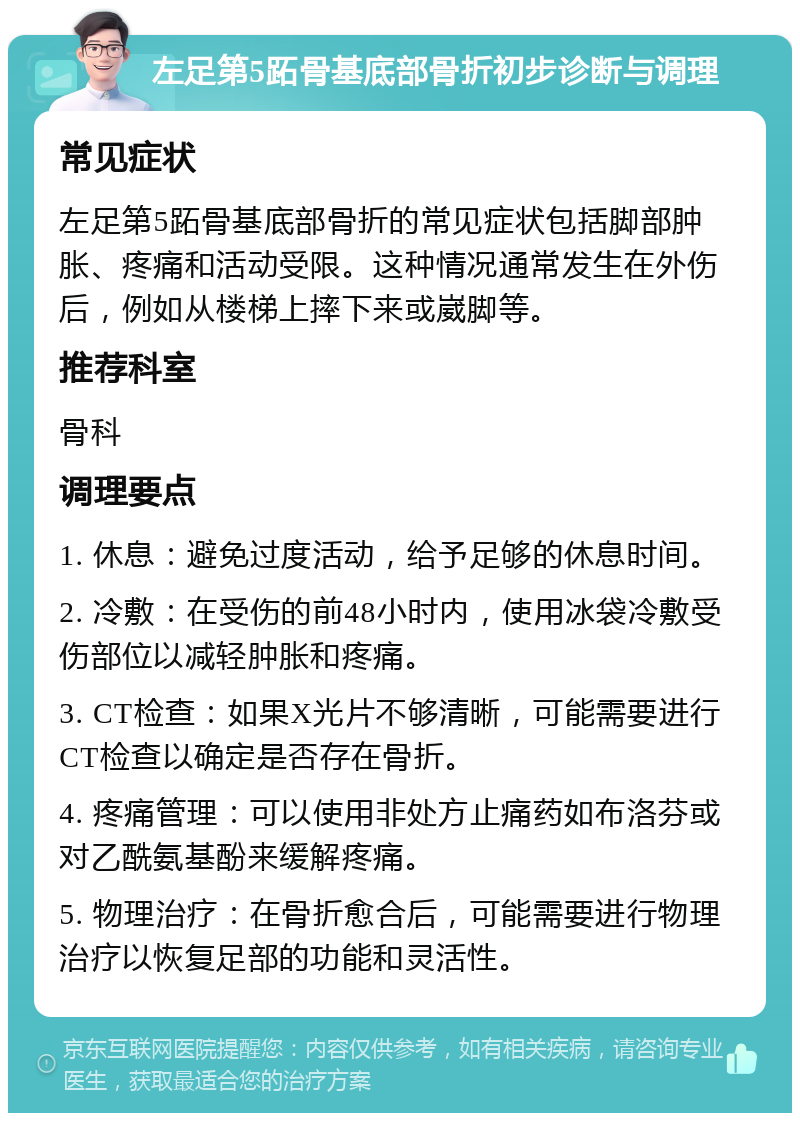 左足第5跖骨基底部骨折初步诊断与调理 常见症状 左足第5跖骨基底部骨折的常见症状包括脚部肿胀、疼痛和活动受限。这种情况通常发生在外伤后，例如从楼梯上摔下来或崴脚等。 推荐科室 骨科 调理要点 1. 休息：避免过度活动，给予足够的休息时间。 2. 冷敷：在受伤的前48小时内，使用冰袋冷敷受伤部位以减轻肿胀和疼痛。 3. CT检查：如果X光片不够清晰，可能需要进行CT检查以确定是否存在骨折。 4. 疼痛管理：可以使用非处方止痛药如布洛芬或对乙酰氨基酚来缓解疼痛。 5. 物理治疗：在骨折愈合后，可能需要进行物理治疗以恢复足部的功能和灵活性。