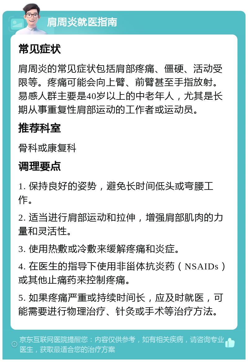 肩周炎就医指南 常见症状 肩周炎的常见症状包括肩部疼痛、僵硬、活动受限等。疼痛可能会向上臂、前臂甚至手指放射。易感人群主要是40岁以上的中老年人，尤其是长期从事重复性肩部运动的工作者或运动员。 推荐科室 骨科或康复科 调理要点 1. 保持良好的姿势，避免长时间低头或弯腰工作。 2. 适当进行肩部运动和拉伸，增强肩部肌肉的力量和灵活性。 3. 使用热敷或冷敷来缓解疼痛和炎症。 4. 在医生的指导下使用非甾体抗炎药（NSAIDs）或其他止痛药来控制疼痛。 5. 如果疼痛严重或持续时间长，应及时就医，可能需要进行物理治疗、针灸或手术等治疗方法。