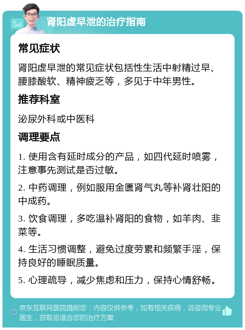 肾阳虚早泄的治疗指南 常见症状 肾阳虚早泄的常见症状包括性生活中射精过早、腰膝酸软、精神疲乏等，多见于中年男性。 推荐科室 泌尿外科或中医科 调理要点 1. 使用含有延时成分的产品，如四代延时喷雾，注意事先测试是否过敏。 2. 中药调理，例如服用金匮肾气丸等补肾壮阳的中成药。 3. 饮食调理，多吃温补肾阳的食物，如羊肉、韭菜等。 4. 生活习惯调整，避免过度劳累和频繁手淫，保持良好的睡眠质量。 5. 心理疏导，减少焦虑和压力，保持心情舒畅。