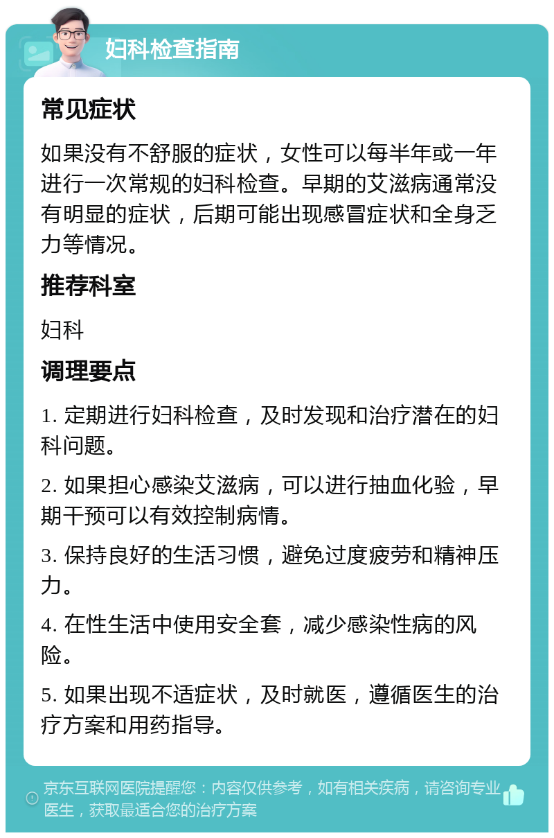 妇科检查指南 常见症状 如果没有不舒服的症状，女性可以每半年或一年进行一次常规的妇科检查。早期的艾滋病通常没有明显的症状，后期可能出现感冒症状和全身乏力等情况。 推荐科室 妇科 调理要点 1. 定期进行妇科检查，及时发现和治疗潜在的妇科问题。 2. 如果担心感染艾滋病，可以进行抽血化验，早期干预可以有效控制病情。 3. 保持良好的生活习惯，避免过度疲劳和精神压力。 4. 在性生活中使用安全套，减少感染性病的风险。 5. 如果出现不适症状，及时就医，遵循医生的治疗方案和用药指导。