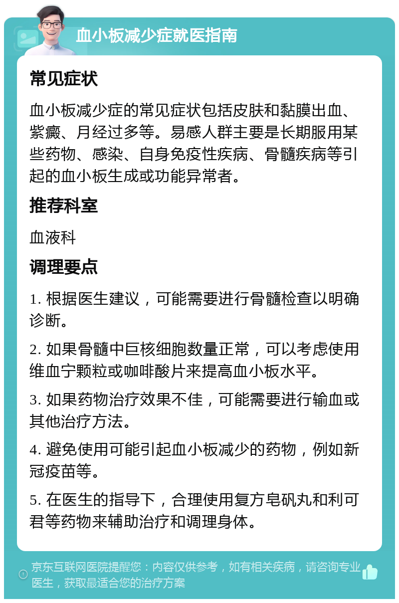 血小板减少症就医指南 常见症状 血小板减少症的常见症状包括皮肤和黏膜出血、紫癜、月经过多等。易感人群主要是长期服用某些药物、感染、自身免疫性疾病、骨髓疾病等引起的血小板生成或功能异常者。 推荐科室 血液科 调理要点 1. 根据医生建议，可能需要进行骨髓检查以明确诊断。 2. 如果骨髓中巨核细胞数量正常，可以考虑使用维血宁颗粒或咖啡酸片来提高血小板水平。 3. 如果药物治疗效果不佳，可能需要进行输血或其他治疗方法。 4. 避免使用可能引起血小板减少的药物，例如新冠疫苗等。 5. 在医生的指导下，合理使用复方皂矾丸和利可君等药物来辅助治疗和调理身体。