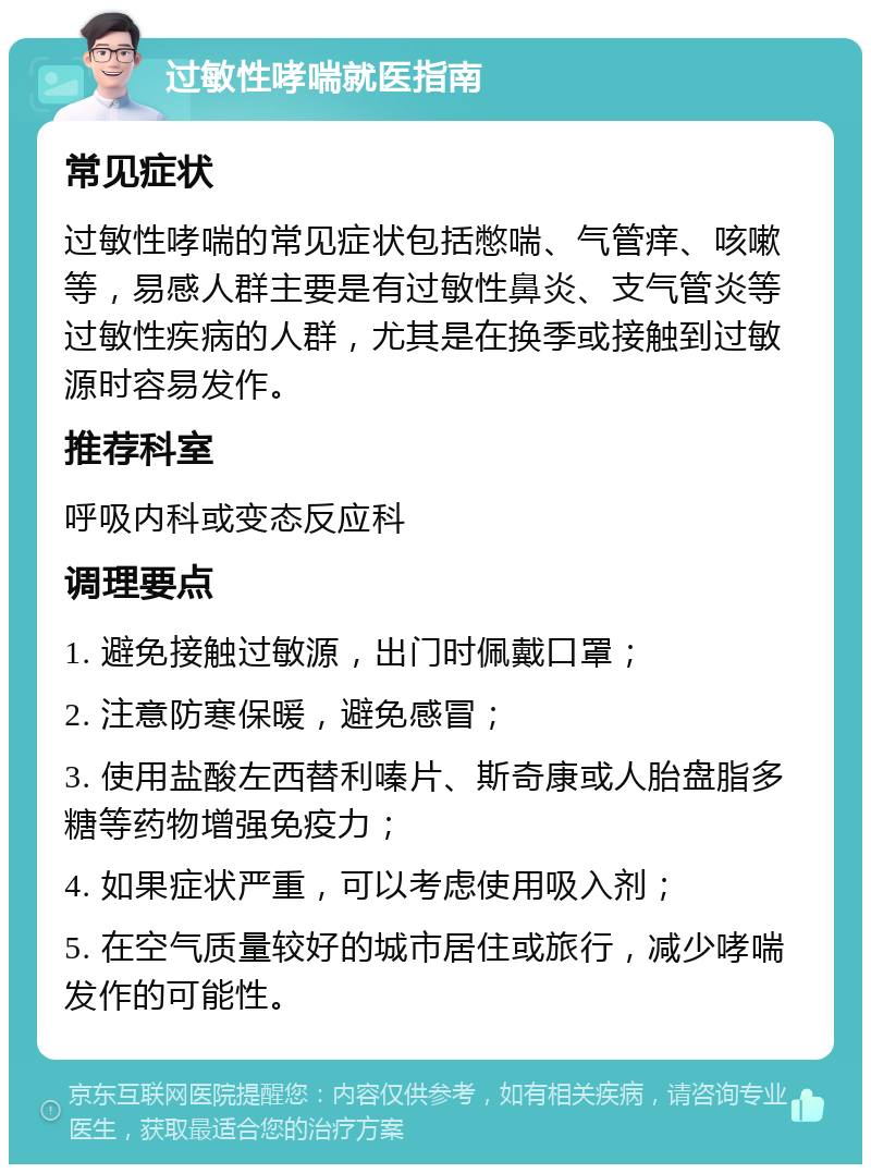 过敏性哮喘就医指南 常见症状 过敏性哮喘的常见症状包括憋喘、气管痒、咳嗽等，易感人群主要是有过敏性鼻炎、支气管炎等过敏性疾病的人群，尤其是在换季或接触到过敏源时容易发作。 推荐科室 呼吸内科或变态反应科 调理要点 1. 避免接触过敏源，出门时佩戴口罩； 2. 注意防寒保暖，避免感冒； 3. 使用盐酸左西替利嗪片、斯奇康或人胎盘脂多糖等药物增强免疫力； 4. 如果症状严重，可以考虑使用吸入剂； 5. 在空气质量较好的城市居住或旅行，减少哮喘发作的可能性。