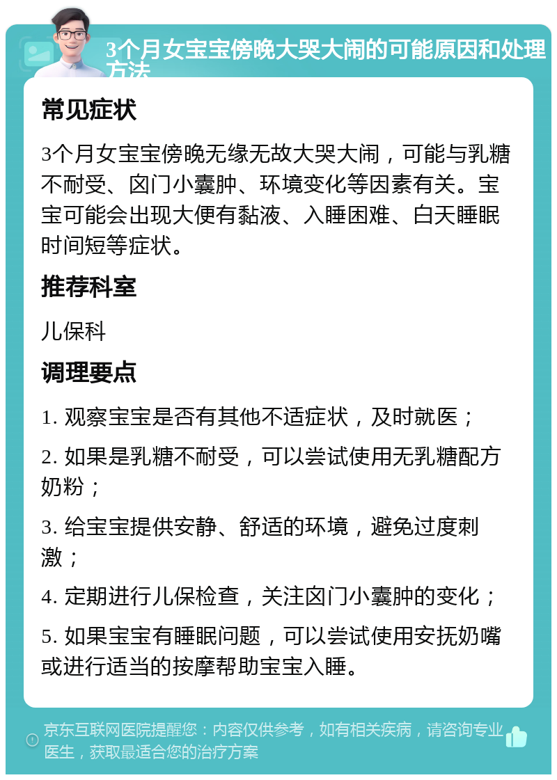 3个月女宝宝傍晚大哭大闹的可能原因和处理方法 常见症状 3个月女宝宝傍晚无缘无故大哭大闹，可能与乳糖不耐受、囟门小囊肿、环境变化等因素有关。宝宝可能会出现大便有黏液、入睡困难、白天睡眠时间短等症状。 推荐科室 儿保科 调理要点 1. 观察宝宝是否有其他不适症状，及时就医； 2. 如果是乳糖不耐受，可以尝试使用无乳糖配方奶粉； 3. 给宝宝提供安静、舒适的环境，避免过度刺激； 4. 定期进行儿保检查，关注囟门小囊肿的变化； 5. 如果宝宝有睡眠问题，可以尝试使用安抚奶嘴或进行适当的按摩帮助宝宝入睡。