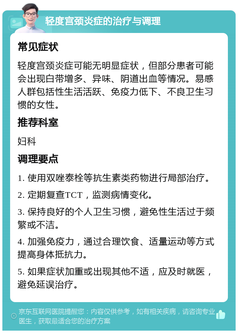 轻度宫颈炎症的治疗与调理 常见症状 轻度宫颈炎症可能无明显症状，但部分患者可能会出现白带增多、异味、阴道出血等情况。易感人群包括性生活活跃、免疫力低下、不良卫生习惯的女性。 推荐科室 妇科 调理要点 1. 使用双唑泰栓等抗生素类药物进行局部治疗。 2. 定期复查TCT，监测病情变化。 3. 保持良好的个人卫生习惯，避免性生活过于频繁或不洁。 4. 加强免疫力，通过合理饮食、适量运动等方式提高身体抵抗力。 5. 如果症状加重或出现其他不适，应及时就医，避免延误治疗。