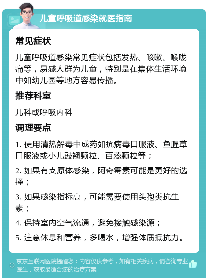 儿童呼吸道感染就医指南 常见症状 儿童呼吸道感染常见症状包括发热、咳嗽、喉咙痛等，易感人群为儿童，特别是在集体生活环境中如幼儿园等地方容易传播。 推荐科室 儿科或呼吸内科 调理要点 1. 使用清热解毒中成药如抗病毒口服液、鱼腥草口服液或小儿豉翘颗粒、百蕊颗粒等； 2. 如果有支原体感染，阿奇霉素可能是更好的选择； 3. 如果感染指标高，可能需要使用头孢类抗生素； 4. 保持室内空气流通，避免接触感染源； 5. 注意休息和营养，多喝水，增强体质抵抗力。