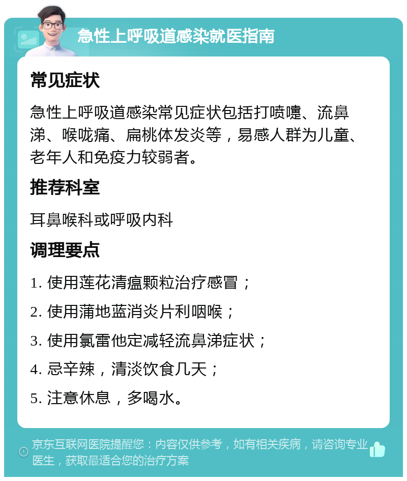 急性上呼吸道感染就医指南 常见症状 急性上呼吸道感染常见症状包括打喷嚏、流鼻涕、喉咙痛、扁桃体发炎等，易感人群为儿童、老年人和免疫力较弱者。 推荐科室 耳鼻喉科或呼吸内科 调理要点 1. 使用莲花清瘟颗粒治疗感冒； 2. 使用蒲地蓝消炎片利咽喉； 3. 使用氯雷他定减轻流鼻涕症状； 4. 忌辛辣，清淡饮食几天； 5. 注意休息，多喝水。