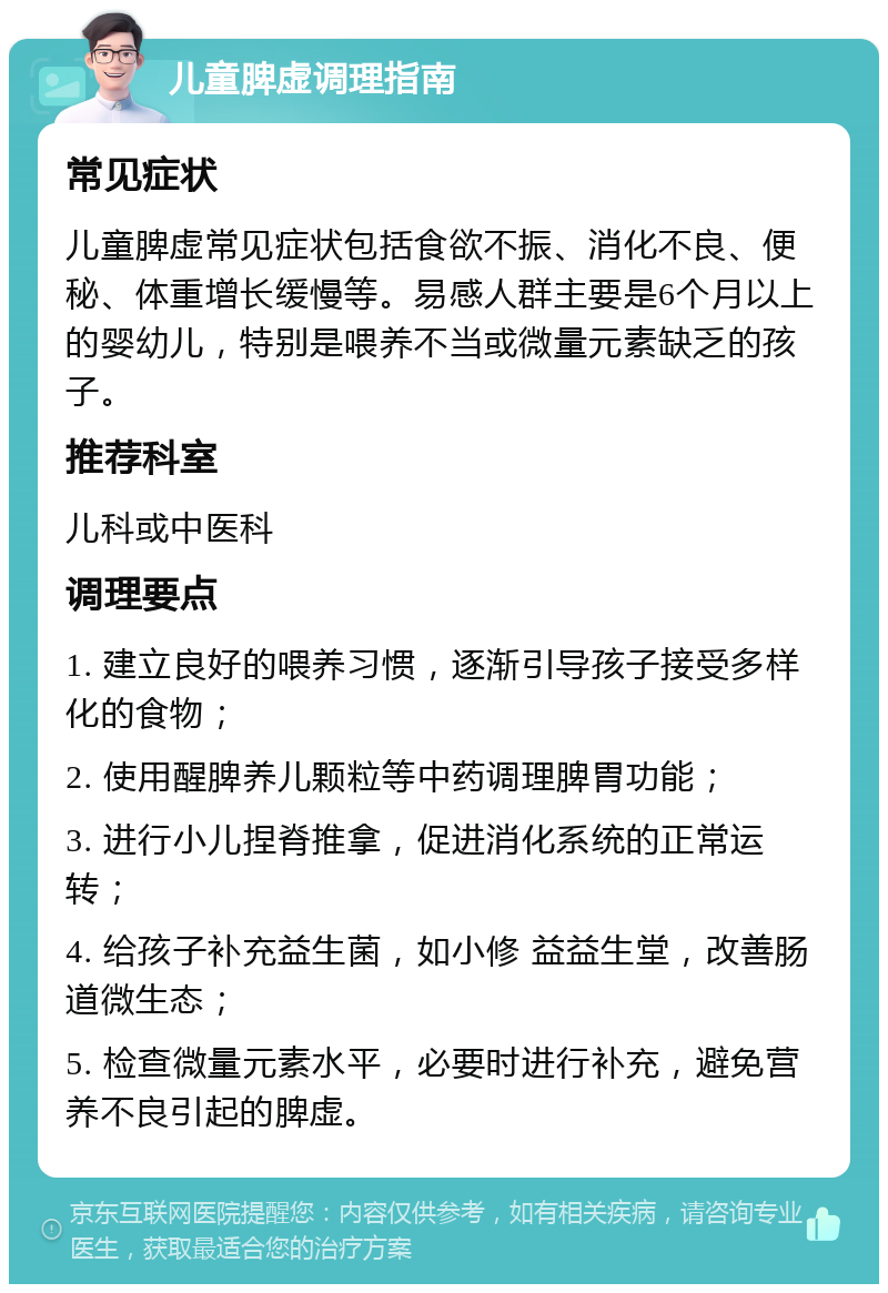 儿童脾虚调理指南 常见症状 儿童脾虚常见症状包括食欲不振、消化不良、便秘、体重增长缓慢等。易感人群主要是6个月以上的婴幼儿，特别是喂养不当或微量元素缺乏的孩子。 推荐科室 儿科或中医科 调理要点 1. 建立良好的喂养习惯，逐渐引导孩子接受多样化的食物； 2. 使用醒脾养儿颗粒等中药调理脾胃功能； 3. 进行小儿捏脊推拿，促进消化系统的正常运转； 4. 给孩子补充益生菌，如小修 益益生堂，改善肠道微生态； 5. 检查微量元素水平，必要时进行补充，避免营养不良引起的脾虚。