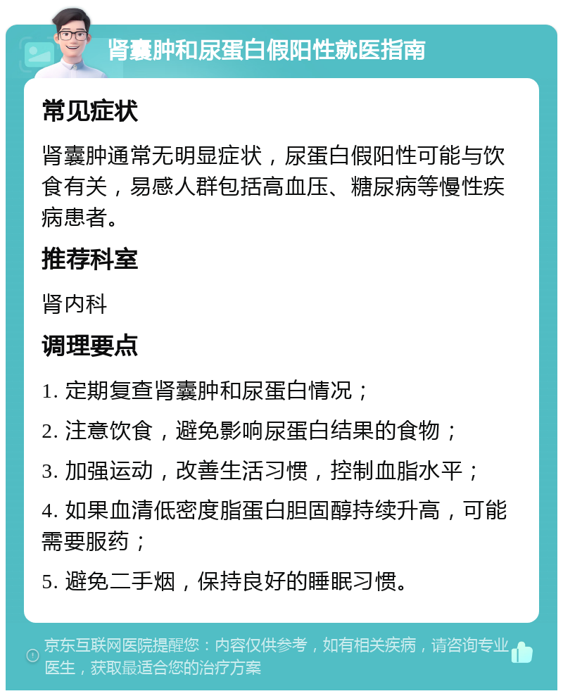 肾囊肿和尿蛋白假阳性就医指南 常见症状 肾囊肿通常无明显症状，尿蛋白假阳性可能与饮食有关，易感人群包括高血压、糖尿病等慢性疾病患者。 推荐科室 肾内科 调理要点 1. 定期复查肾囊肿和尿蛋白情况； 2. 注意饮食，避免影响尿蛋白结果的食物； 3. 加强运动，改善生活习惯，控制血脂水平； 4. 如果血清低密度脂蛋白胆固醇持续升高，可能需要服药； 5. 避免二手烟，保持良好的睡眠习惯。