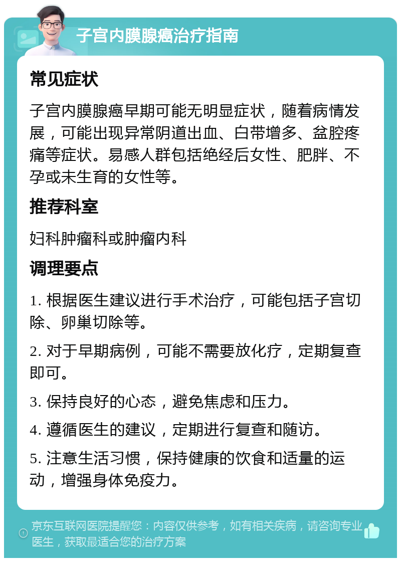 子宫内膜腺癌治疗指南 常见症状 子宫内膜腺癌早期可能无明显症状，随着病情发展，可能出现异常阴道出血、白带增多、盆腔疼痛等症状。易感人群包括绝经后女性、肥胖、不孕或未生育的女性等。 推荐科室 妇科肿瘤科或肿瘤内科 调理要点 1. 根据医生建议进行手术治疗，可能包括子宫切除、卵巢切除等。 2. 对于早期病例，可能不需要放化疗，定期复查即可。 3. 保持良好的心态，避免焦虑和压力。 4. 遵循医生的建议，定期进行复查和随访。 5. 注意生活习惯，保持健康的饮食和适量的运动，增强身体免疫力。