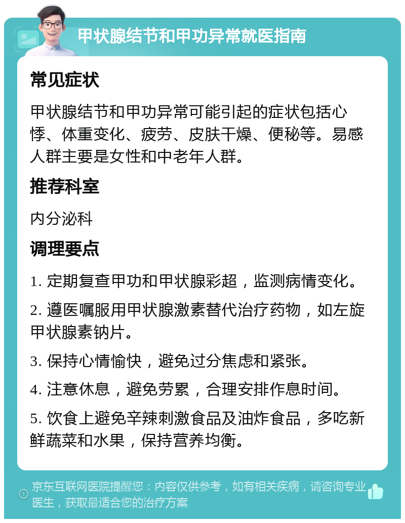 甲状腺结节和甲功异常就医指南 常见症状 甲状腺结节和甲功异常可能引起的症状包括心悸、体重变化、疲劳、皮肤干燥、便秘等。易感人群主要是女性和中老年人群。 推荐科室 内分泌科 调理要点 1. 定期复查甲功和甲状腺彩超，监测病情变化。 2. 遵医嘱服用甲状腺激素替代治疗药物，如左旋甲状腺素钠片。 3. 保持心情愉快，避免过分焦虑和紧张。 4. 注意休息，避免劳累，合理安排作息时间。 5. 饮食上避免辛辣刺激食品及油炸食品，多吃新鲜蔬菜和水果，保持营养均衡。