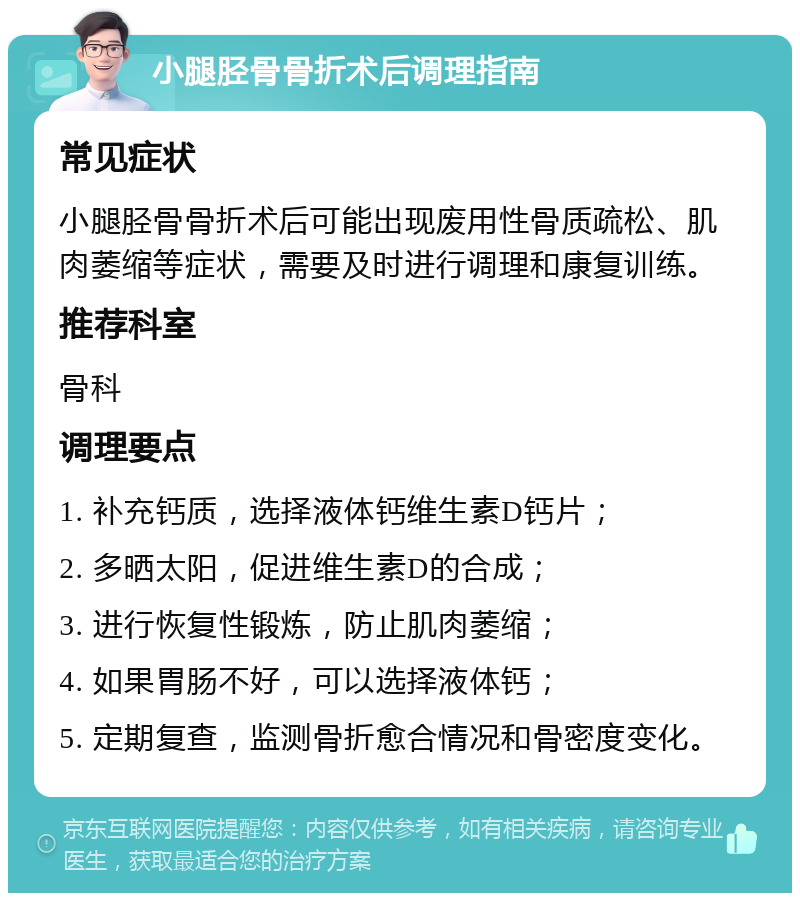 小腿胫骨骨折术后调理指南 常见症状 小腿胫骨骨折术后可能出现废用性骨质疏松、肌肉萎缩等症状，需要及时进行调理和康复训练。 推荐科室 骨科 调理要点 1. 补充钙质，选择液体钙维生素D钙片； 2. 多晒太阳，促进维生素D的合成； 3. 进行恢复性锻炼，防止肌肉萎缩； 4. 如果胃肠不好，可以选择液体钙； 5. 定期复查，监测骨折愈合情况和骨密度变化。