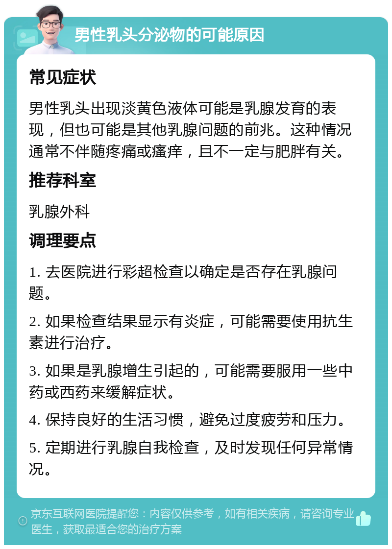 男性乳头分泌物的可能原因 常见症状 男性乳头出现淡黄色液体可能是乳腺发育的表现，但也可能是其他乳腺问题的前兆。这种情况通常不伴随疼痛或瘙痒，且不一定与肥胖有关。 推荐科室 乳腺外科 调理要点 1. 去医院进行彩超检查以确定是否存在乳腺问题。 2. 如果检查结果显示有炎症，可能需要使用抗生素进行治疗。 3. 如果是乳腺增生引起的，可能需要服用一些中药或西药来缓解症状。 4. 保持良好的生活习惯，避免过度疲劳和压力。 5. 定期进行乳腺自我检查，及时发现任何异常情况。