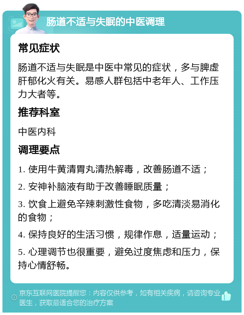 肠道不适与失眠的中医调理 常见症状 肠道不适与失眠是中医中常见的症状，多与脾虚肝郁化火有关。易感人群包括中老年人、工作压力大者等。 推荐科室 中医内科 调理要点 1. 使用牛黄清胃丸清热解毒，改善肠道不适； 2. 安神补脑液有助于改善睡眠质量； 3. 饮食上避免辛辣刺激性食物，多吃清淡易消化的食物； 4. 保持良好的生活习惯，规律作息，适量运动； 5. 心理调节也很重要，避免过度焦虑和压力，保持心情舒畅。