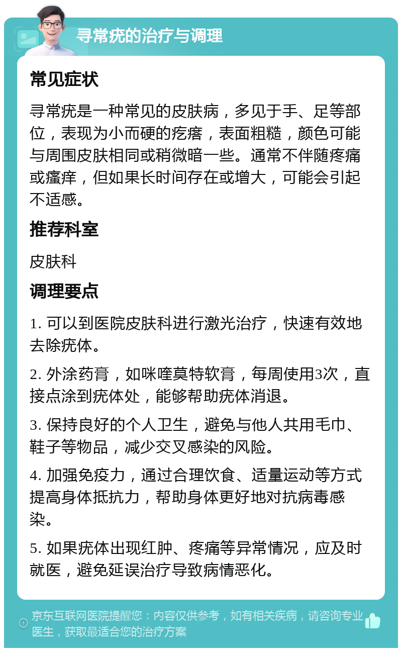 寻常疣的治疗与调理 常见症状 寻常疣是一种常见的皮肤病，多见于手、足等部位，表现为小而硬的疙瘩，表面粗糙，颜色可能与周围皮肤相同或稍微暗一些。通常不伴随疼痛或瘙痒，但如果长时间存在或增大，可能会引起不适感。 推荐科室 皮肤科 调理要点 1. 可以到医院皮肤科进行激光治疗，快速有效地去除疣体。 2. 外涂药膏，如咪喹莫特软膏，每周使用3次，直接点涂到疣体处，能够帮助疣体消退。 3. 保持良好的个人卫生，避免与他人共用毛巾、鞋子等物品，减少交叉感染的风险。 4. 加强免疫力，通过合理饮食、适量运动等方式提高身体抵抗力，帮助身体更好地对抗病毒感染。 5. 如果疣体出现红肿、疼痛等异常情况，应及时就医，避免延误治疗导致病情恶化。