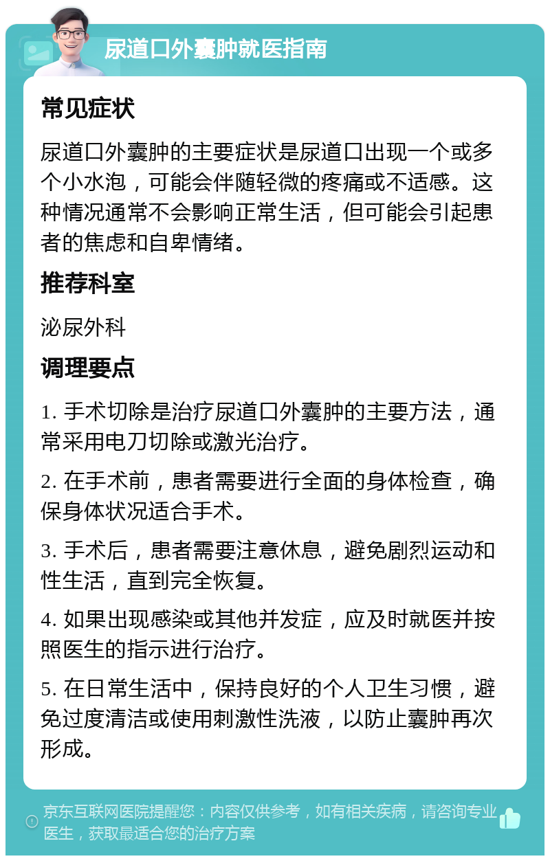 尿道口外囊肿就医指南 常见症状 尿道口外囊肿的主要症状是尿道口出现一个或多个小水泡，可能会伴随轻微的疼痛或不适感。这种情况通常不会影响正常生活，但可能会引起患者的焦虑和自卑情绪。 推荐科室 泌尿外科 调理要点 1. 手术切除是治疗尿道口外囊肿的主要方法，通常采用电刀切除或激光治疗。 2. 在手术前，患者需要进行全面的身体检查，确保身体状况适合手术。 3. 手术后，患者需要注意休息，避免剧烈运动和性生活，直到完全恢复。 4. 如果出现感染或其他并发症，应及时就医并按照医生的指示进行治疗。 5. 在日常生活中，保持良好的个人卫生习惯，避免过度清洁或使用刺激性洗液，以防止囊肿再次形成。