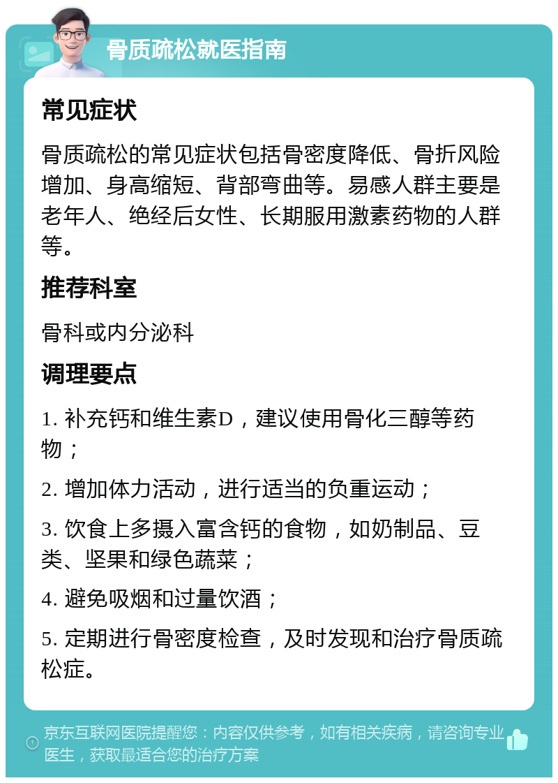 骨质疏松就医指南 常见症状 骨质疏松的常见症状包括骨密度降低、骨折风险增加、身高缩短、背部弯曲等。易感人群主要是老年人、绝经后女性、长期服用激素药物的人群等。 推荐科室 骨科或内分泌科 调理要点 1. 补充钙和维生素D，建议使用骨化三醇等药物； 2. 增加体力活动，进行适当的负重运动； 3. 饮食上多摄入富含钙的食物，如奶制品、豆类、坚果和绿色蔬菜； 4. 避免吸烟和过量饮酒； 5. 定期进行骨密度检查，及时发现和治疗骨质疏松症。