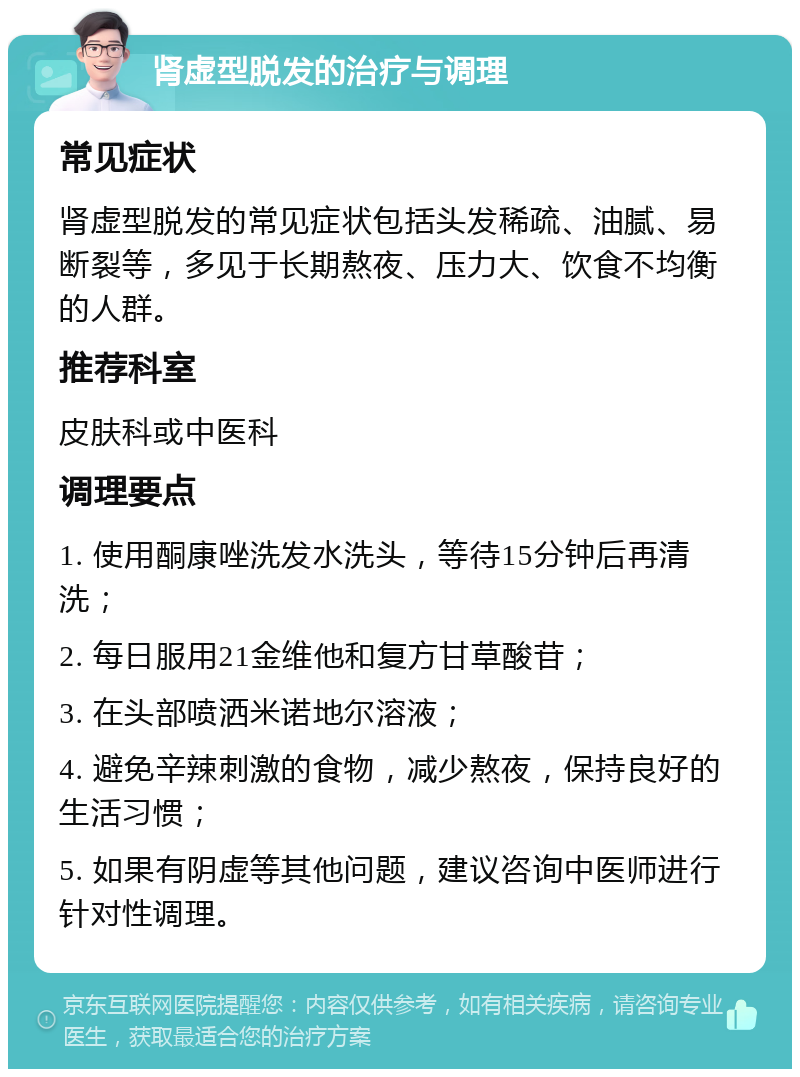 肾虚型脱发的治疗与调理 常见症状 肾虚型脱发的常见症状包括头发稀疏、油腻、易断裂等，多见于长期熬夜、压力大、饮食不均衡的人群。 推荐科室 皮肤科或中医科 调理要点 1. 使用酮康唑洗发水洗头，等待15分钟后再清洗； 2. 每日服用21金维他和复方甘草酸苷； 3. 在头部喷洒米诺地尔溶液； 4. 避免辛辣刺激的食物，减少熬夜，保持良好的生活习惯； 5. 如果有阴虚等其他问题，建议咨询中医师进行针对性调理。