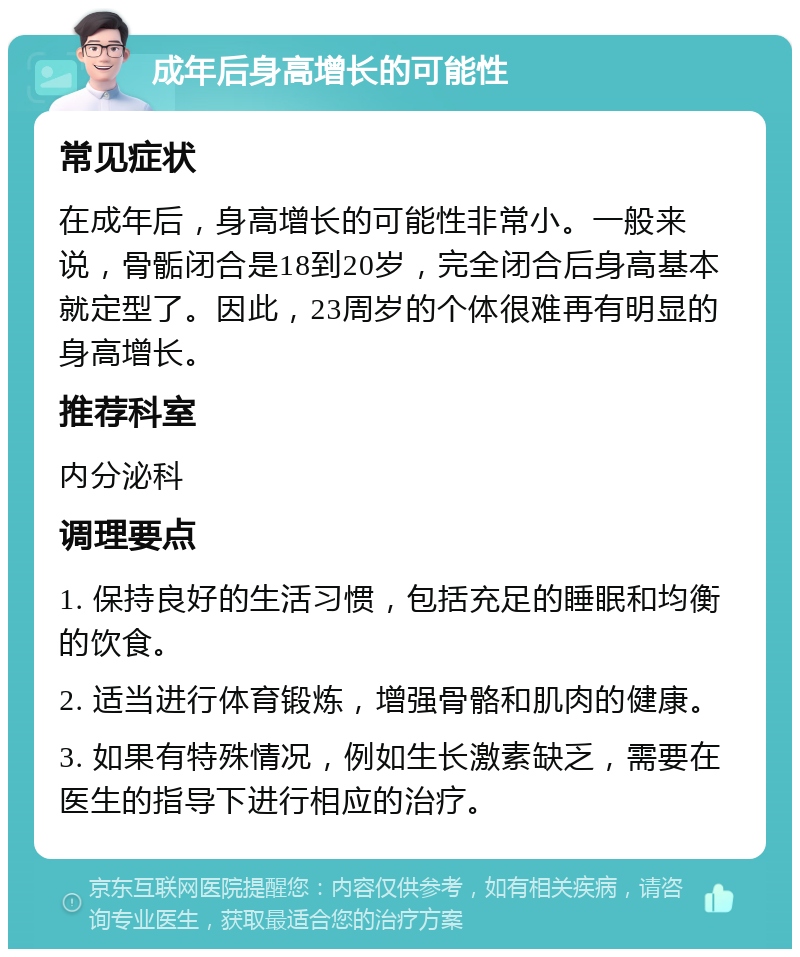 成年后身高增长的可能性 常见症状 在成年后，身高增长的可能性非常小。一般来说，骨骺闭合是18到20岁，完全闭合后身高基本就定型了。因此，23周岁的个体很难再有明显的身高增长。 推荐科室 内分泌科 调理要点 1. 保持良好的生活习惯，包括充足的睡眠和均衡的饮食。 2. 适当进行体育锻炼，增强骨骼和肌肉的健康。 3. 如果有特殊情况，例如生长激素缺乏，需要在医生的指导下进行相应的治疗。