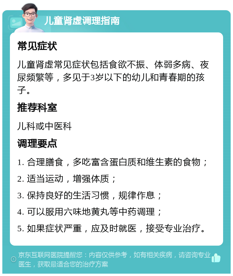 儿童肾虚调理指南 常见症状 儿童肾虚常见症状包括食欲不振、体弱多病、夜尿频繁等，多见于3岁以下的幼儿和青春期的孩子。 推荐科室 儿科或中医科 调理要点 1. 合理膳食，多吃富含蛋白质和维生素的食物； 2. 适当运动，增强体质； 3. 保持良好的生活习惯，规律作息； 4. 可以服用六味地黄丸等中药调理； 5. 如果症状严重，应及时就医，接受专业治疗。