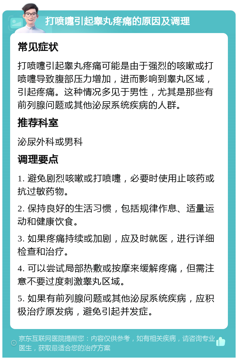 打喷嚏引起睾丸疼痛的原因及调理 常见症状 打喷嚏引起睾丸疼痛可能是由于强烈的咳嗽或打喷嚏导致腹部压力增加，进而影响到睾丸区域，引起疼痛。这种情况多见于男性，尤其是那些有前列腺问题或其他泌尿系统疾病的人群。 推荐科室 泌尿外科或男科 调理要点 1. 避免剧烈咳嗽或打喷嚏，必要时使用止咳药或抗过敏药物。 2. 保持良好的生活习惯，包括规律作息、适量运动和健康饮食。 3. 如果疼痛持续或加剧，应及时就医，进行详细检查和治疗。 4. 可以尝试局部热敷或按摩来缓解疼痛，但需注意不要过度刺激睾丸区域。 5. 如果有前列腺问题或其他泌尿系统疾病，应积极治疗原发病，避免引起并发症。