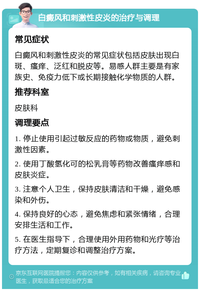 白癜风和刺激性皮炎的治疗与调理 常见症状 白癜风和刺激性皮炎的常见症状包括皮肤出现白斑、瘙痒、泛红和脱皮等。易感人群主要是有家族史、免疫力低下或长期接触化学物质的人群。 推荐科室 皮肤科 调理要点 1. 停止使用引起过敏反应的药物或物质，避免刺激性因素。 2. 使用丁酸氢化可的松乳膏等药物改善瘙痒感和皮肤炎症。 3. 注意个人卫生，保持皮肤清洁和干燥，避免感染和外伤。 4. 保持良好的心态，避免焦虑和紧张情绪，合理安排生活和工作。 5. 在医生指导下，合理使用外用药物和光疗等治疗方法，定期复诊和调整治疗方案。