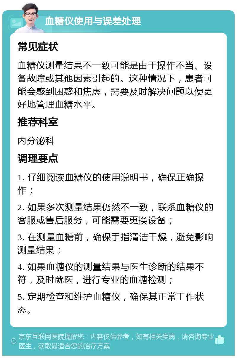 血糖仪使用与误差处理 常见症状 血糖仪测量结果不一致可能是由于操作不当、设备故障或其他因素引起的。这种情况下，患者可能会感到困惑和焦虑，需要及时解决问题以便更好地管理血糖水平。 推荐科室 内分泌科 调理要点 1. 仔细阅读血糖仪的使用说明书，确保正确操作； 2. 如果多次测量结果仍然不一致，联系血糖仪的客服或售后服务，可能需要更换设备； 3. 在测量血糖前，确保手指清洁干燥，避免影响测量结果； 4. 如果血糖仪的测量结果与医生诊断的结果不符，及时就医，进行专业的血糖检测； 5. 定期检查和维护血糖仪，确保其正常工作状态。